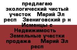 предлагаю экологический чистый участок - Марий Эл респ., Звениговский р-н, Исменцы с. Недвижимость » Земельные участки продажа   . Марий Эл респ.